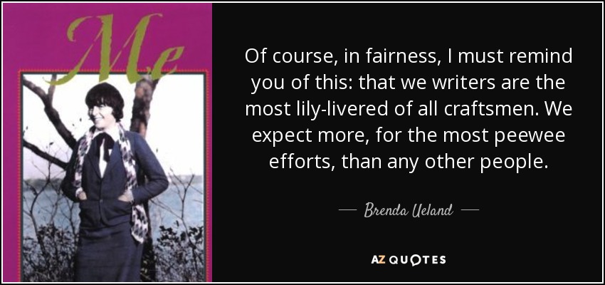 Of course, in fairness, I must remind you of this: that we writers are the most lily-livered of all craftsmen. We expect more, for the most peewee efforts, than any other people. - Brenda Ueland