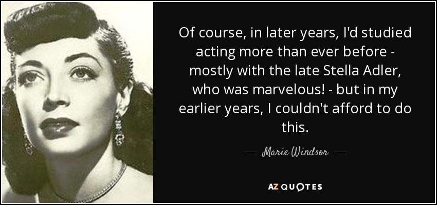 Of course, in later years, I'd studied acting more than ever before - mostly with the late Stella Adler, who was marvelous! - but in my earlier years, I couldn't afford to do this. - Marie Windsor