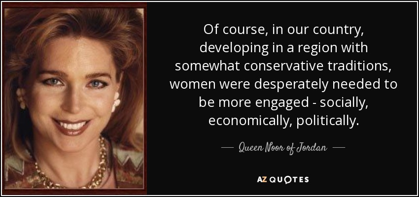 Of course, in our country, developing in a region with somewhat conservative traditions, women were desperately needed to be more engaged - socially, economically, politically. - Queen Noor of Jordan