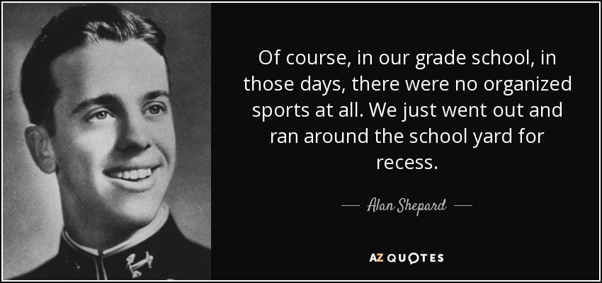 Of course, in our grade school, in those days, there were no organized sports at all. We just went out and ran around the school yard for recess. - Alan Shepard