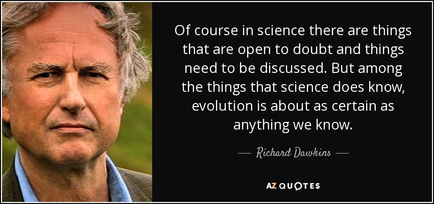 Of course in science there are things that are open to doubt and things need to be discussed. But among the things that science does know, evolution is about as certain as anything we know. - Richard Dawkins