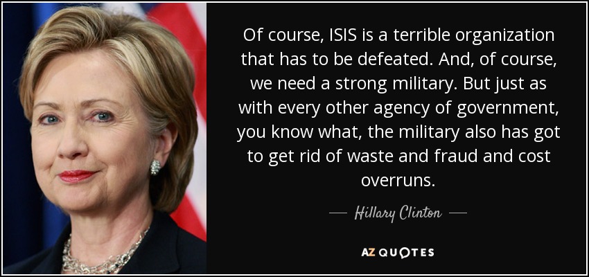 Of course, ISIS is a terrible organization that has to be defeated. And, of course, we need a strong military. But just as with every other agency of government, you know what, the military also has got to get rid of waste and fraud and cost overruns. - Hillary Clinton