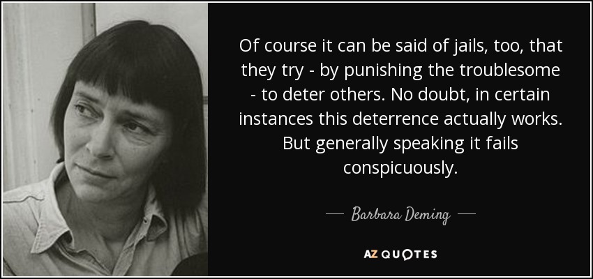 Of course it can be said of jails, too, that they try - by punishing the troublesome - to deter others. No doubt, in certain instances this deterrence actually works. But generally speaking it fails conspicuously. - Barbara Deming