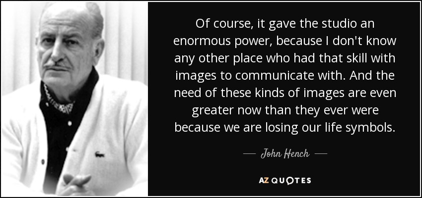 Of course, it gave the studio an enormous power, because I don't know any other place who had that skill with images to communicate with. And the need of these kinds of images are even greater now than they ever were because we are losing our life symbols. - John Hench
