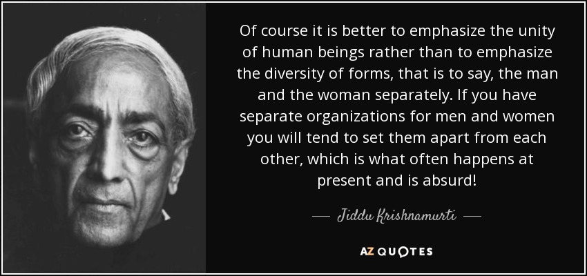 Of course it is better to emphasize the unity of human beings rather than to emphasize the diversity of forms, that is to say, the man and the woman separately. If you have separate organizations for men and women you will tend to set them apart from each other, which is what often happens at present and is absurd! - Jiddu Krishnamurti