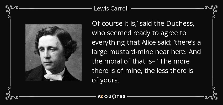 Of course it is,’ said the Duchess, who seemed ready to agree to everything that Alice said; ‘there’s a large mustard-mine near here. And the moral of that is– “The more there is of mine, the less there is of yours. - Lewis Carroll