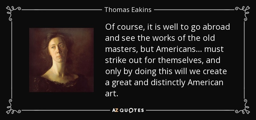 Of course, it is well to go abroad and see the works of the old masters, but Americans... must strike out for themselves, and only by doing this will we create a great and distinctly American art. - Thomas Eakins