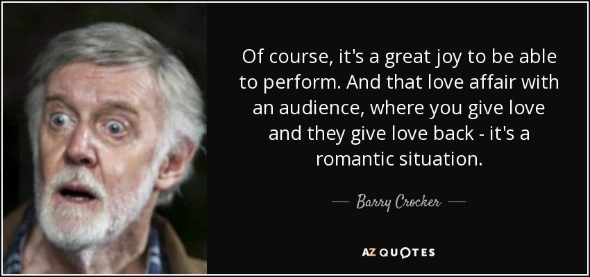 Of course, it's a great joy to be able to perform. And that love affair with an audience, where you give love and they give love back - it's a romantic situation. - Barry Crocker