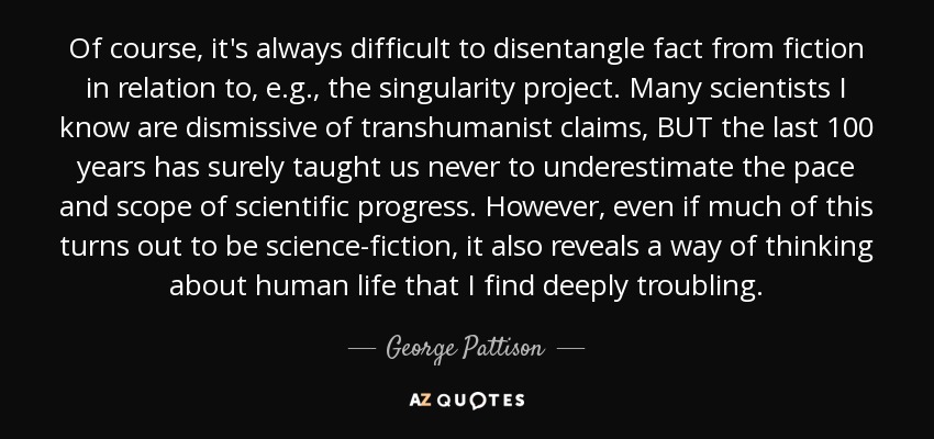 Of course, it's always difficult to disentangle fact from fiction in relation to, e.g., the singularity project. Many scientists I know are dismissive of transhumanist claims, BUT the last 100 years has surely taught us never to underestimate the pace and scope of scientific progress. However, even if much of this turns out to be science-fiction, it also reveals a way of thinking about human life that I find deeply troubling. - George Pattison