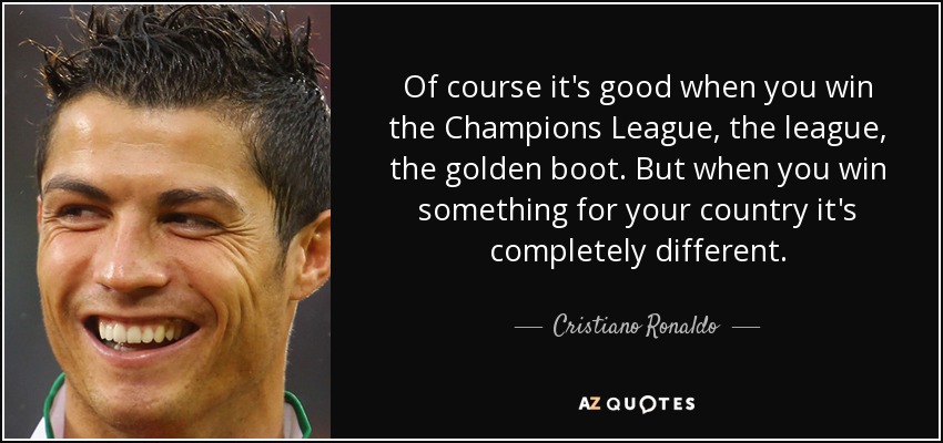 Of course it's good when you win the Champions League, the league, the golden boot. But when you win something for your country it's completely different. - Cristiano Ronaldo