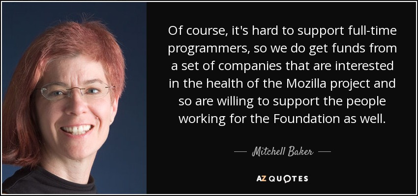 Of course, it's hard to support full-time programmers, so we do get funds from a set of companies that are interested in the health of the Mozilla project and so are willing to support the people working for the Foundation as well. - Mitchell Baker