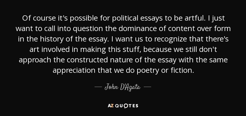 Of course it's possible for political essays to be artful. I just want to call into question the dominance of content over form in the history of the essay. I want us to recognize that there's art involved in making this stuff, because we still don't approach the constructed nature of the essay with the same appreciation that we do poetry or fiction. - John D'Agata