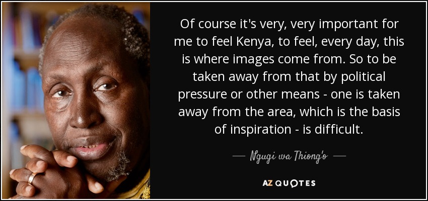 Of course it's very, very important for me to feel Kenya, to feel, every day, this is where images come from. So to be taken away from that by political pressure or other means - one is taken away from the area, which is the basis of inspiration - is difficult. - Ngugi wa Thiong'o