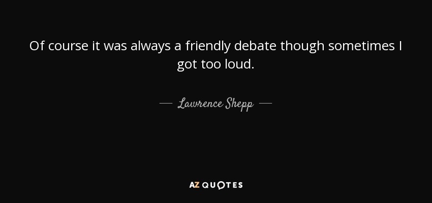 Of course it was always a friendly debate though sometimes I got too loud. - Lawrence Shepp