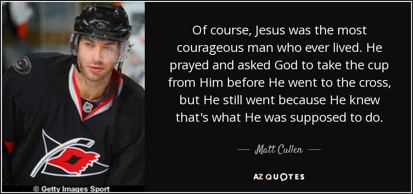Of course, Jesus was the most courageous man who ever lived. He prayed and asked God to take the cup from Him before He went to the cross, but He still went because He knew that's what He was supposed to do. - Matt Cullen