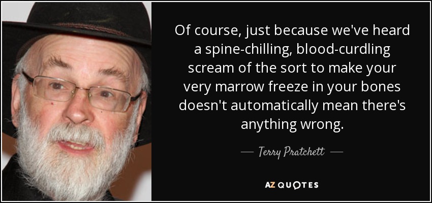 Of course, just because we've heard a spine-chilling, blood-curdling scream of the sort to make your very marrow freeze in your bones doesn't automatically mean there's anything wrong. - Terry Pratchett