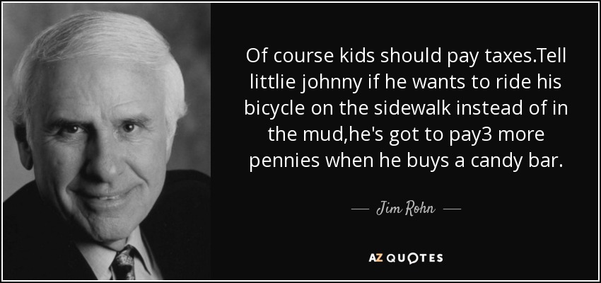 Of course kids should pay taxes.Tell littlie johnny if he wants to ride his bicycle on the sidewalk instead of in the mud,he's got to pay3 more pennies when he buys a candy bar. - Jim Rohn