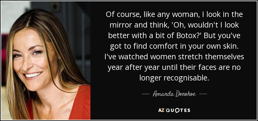 Of course, like any woman, I look in the mirror and think, 'Oh, wouldn't I look better with a bit of Botox?' But you've got to find comfort in your own skin. I've watched women stretch themselves year after year until their faces are no longer recognisable. - Amanda Donohoe