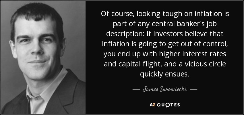 Of course, looking tough on inflation is part of any central banker's job description: if investors believe that inflation is going to get out of control, you end up with higher interest rates and capital flight, and a vicious circle quickly ensues. - James Surowiecki