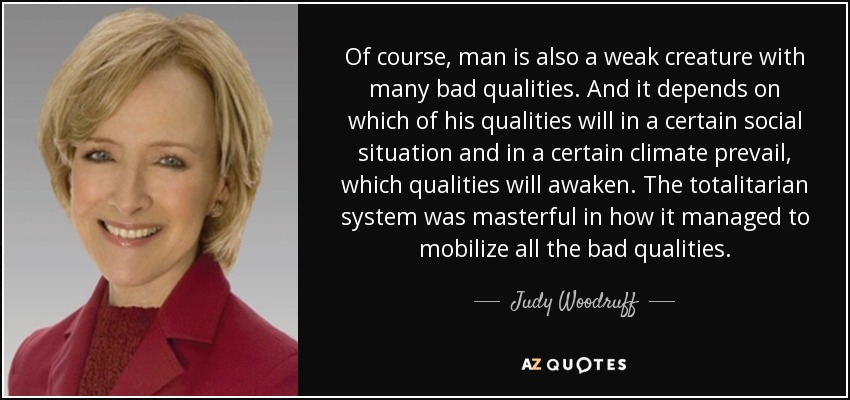 Of course, man is also a weak creature with many bad qualities. And it depends on which of his qualities will in a certain social situation and in a certain climate prevail, which qualities will awaken. The totalitarian system was masterful in how it managed to mobilize all the bad qualities. - Judy Woodruff