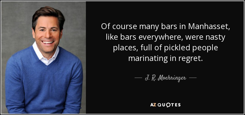 Of course many bars in Manhasset, like bars everywhere, were nasty places, full of pickled people marinating in regret. - J. R. Moehringer