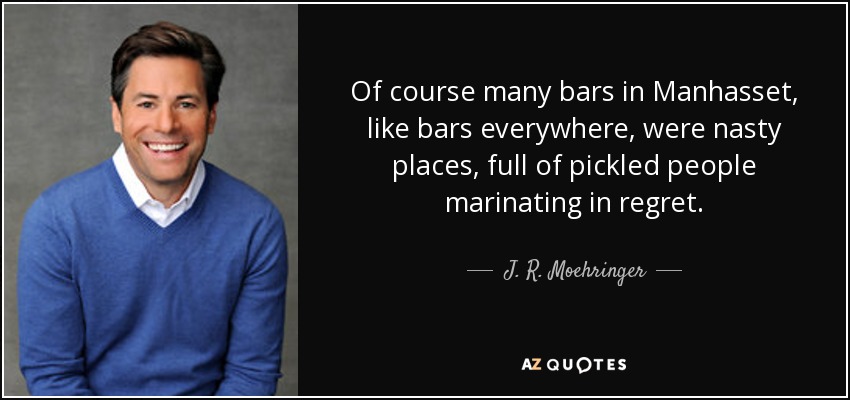 Of course many bars in Manhasset, like bars everywhere, were nasty places, full of pickled people marinating in regret. - J. R. Moehringer