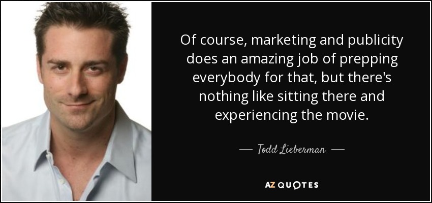Of course, marketing and publicity does an amazing job of prepping everybody for that, but there's nothing like sitting there and experiencing the movie. - Todd Lieberman