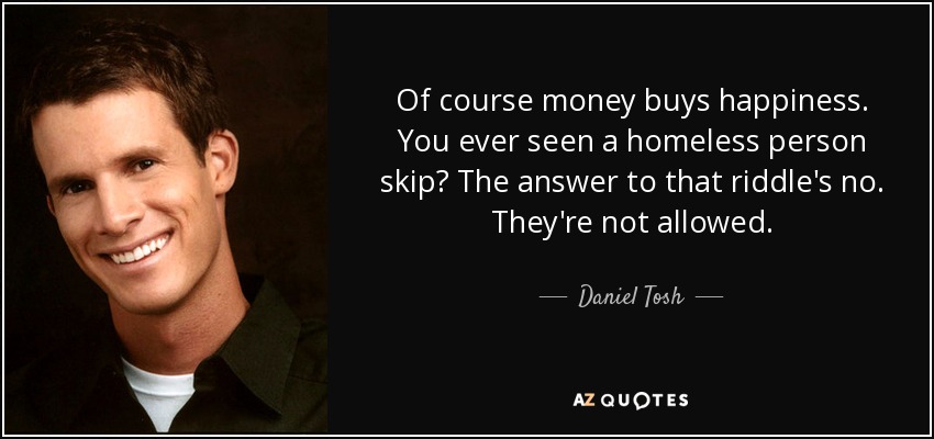 Of course money buys happiness. You ever seen a homeless person skip? The answer to that riddle's no. They're not allowed. - Daniel Tosh