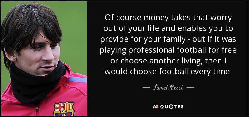 Of course money takes that worry out of your life and enables you to provide for your family - but if it was playing professional football for free or choose another living, then I would choose football every time. - Lionel Messi