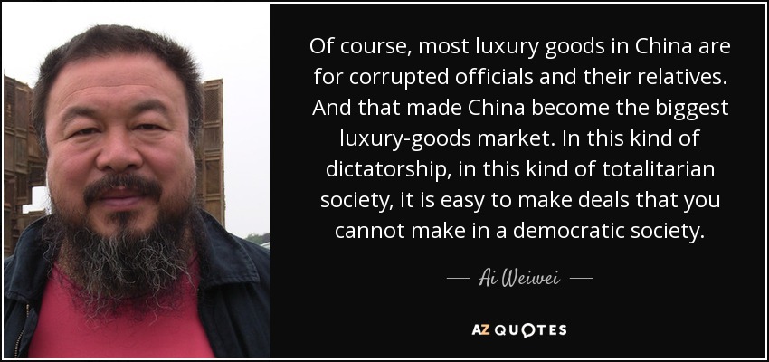 Of course, most luxury goods in China are for corrupted officials and their relatives. And that made China become the biggest luxury-goods market. In this kind of dictatorship, in this kind of totalitarian society, it is easy to make deals that you cannot make in a democratic society. - Ai Weiwei