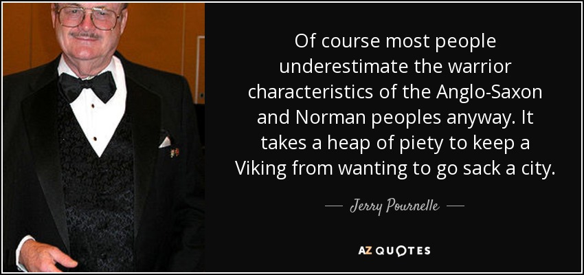 Of course most people underestimate the warrior characteristics of the Anglo-Saxon and Norman peoples anyway. It takes a heap of piety to keep a Viking from wanting to go sack a city. - Jerry Pournelle