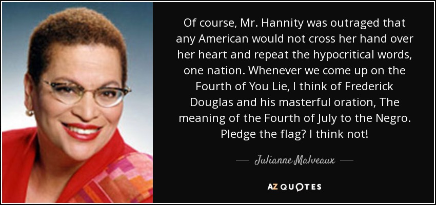 Of course, Mr. Hannity was outraged that any American would not cross her hand over her heart and repeat the hypocritical words, one nation. Whenever we come up on the Fourth of You Lie, I think of Frederick Douglas and his masterful oration, The meaning of the Fourth of July to the Negro. Pledge the flag? I think not! - Julianne Malveaux