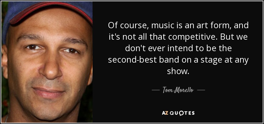 Of course, music is an art form, and it's not all that competitive. But we don't ever intend to be the second-best band on a stage at any show. - Tom Morello