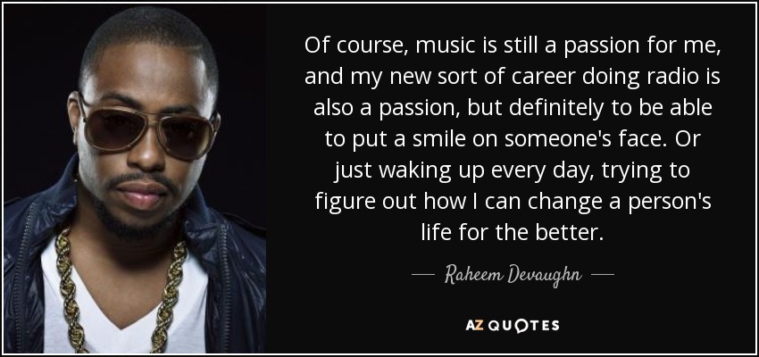 Of course, music is still a passion for me, and my new sort of career doing radio is also a passion, but definitely to be able to put a smile on someone's face. Or just waking up every day, trying to figure out how I can change a person's life for the better. - Raheem Devaughn