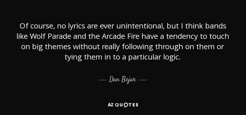 Of course, no lyrics are ever unintentional, but I think bands like Wolf Parade and the Arcade Fire have a tendency to touch on big themes without really following through on them or tying them in to a particular logic. - Dan Bejar