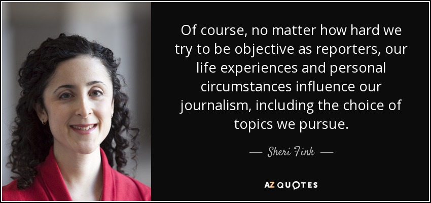 Of course, no matter how hard we try to be objective as reporters, our life experiences and personal circumstances influence our journalism, including the choice of topics we pursue. - Sheri Fink