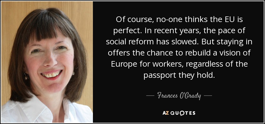 Of course, no-one thinks the EU is perfect. In recent years, the pace of social reform has slowed. But staying in offers the chance to rebuild a vision of Europe for workers, regardless of the passport they hold. - Frances O'Grady