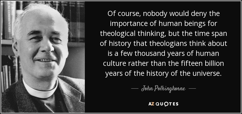 Of course, nobody would deny the importance of human beings for theological thinking, but the time span of history that theologians think about is a few thousand years of human culture rather than the fifteen billion years of the history of the universe. - John Polkinghorne