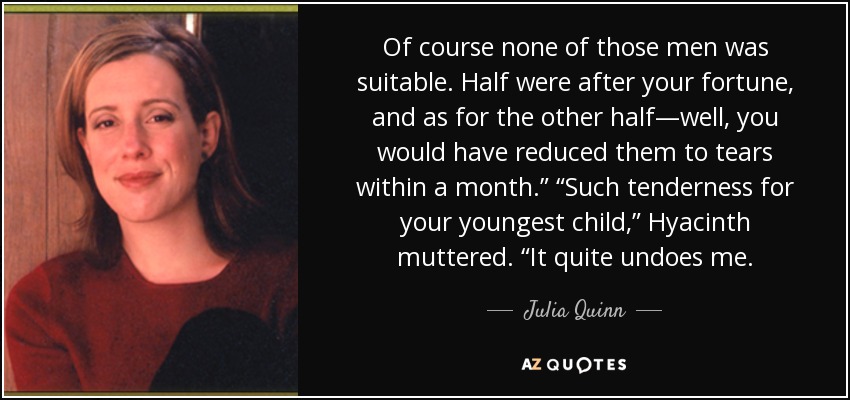 Of course none of those men was suitable. Half were after your fortune, and as for the other half—well, you would have reduced them to tears within a month.” “Such tenderness for your youngest child,” Hyacinth muttered. “It quite undoes me. - Julia Quinn