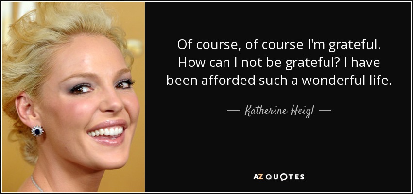 Of course, of course I'm grateful. How can I not be grateful? I have been afforded such a wonderful life. - Katherine Heigl