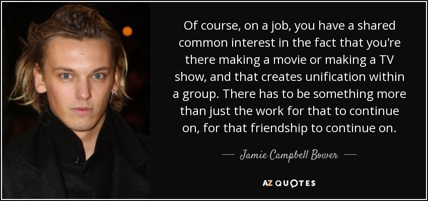 Of course, on a job, you have a shared common interest in the fact that you're there making a movie or making a TV show, and that creates unification within a group. There has to be something more than just the work for that to continue on, for that friendship to continue on. - Jamie Campbell Bower