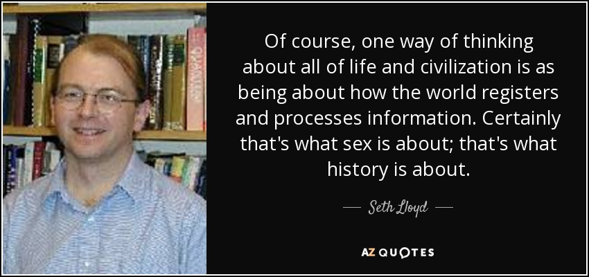 Of course, one way of thinking about all of life and civilization is as being about how the world registers and processes information. Certainly that's what sex is about; that's what history is about. - Seth Lloyd