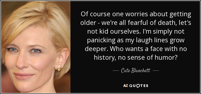 Of course one worries about getting older - we're all fearful of death, let's not kid ourselves. I'm simply not panicking as my laugh lines grow deeper. Who wants a face with no history, no sense of humor? - Cate Blanchett