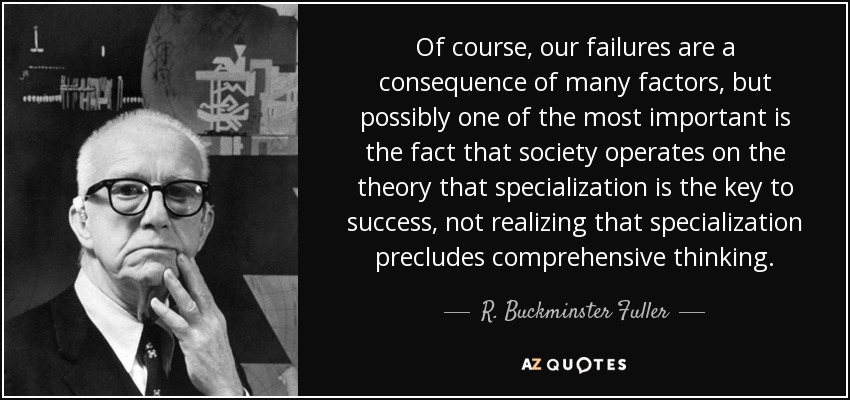 Of course, our failures are a consequence of many factors, but possibly one of the most important is the fact that society operates on the theory that specialization is the key to success, not realizing that specialization precludes comprehensive thinking. - R. Buckminster Fuller