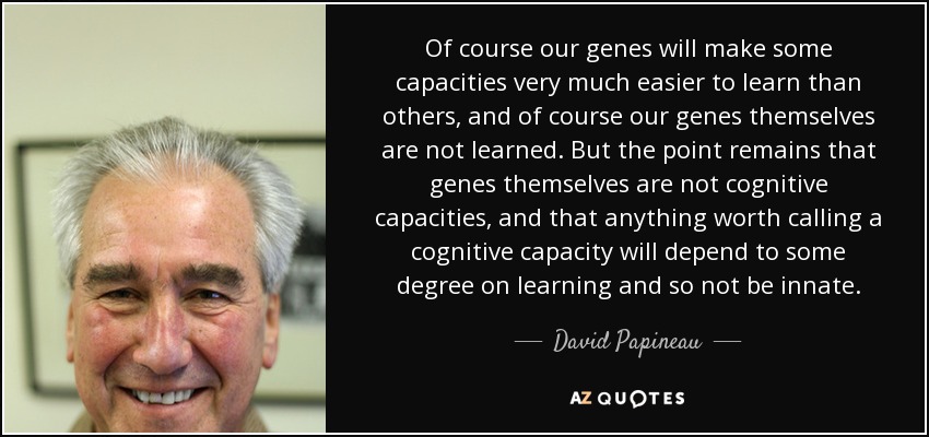 Of course our genes will make some capacities very much easier to learn than others, and of course our genes themselves are not learned. But the point remains that genes themselves are not cognitive capacities, and that anything worth calling a cognitive capacity will depend to some degree on learning and so not be innate. - David Papineau