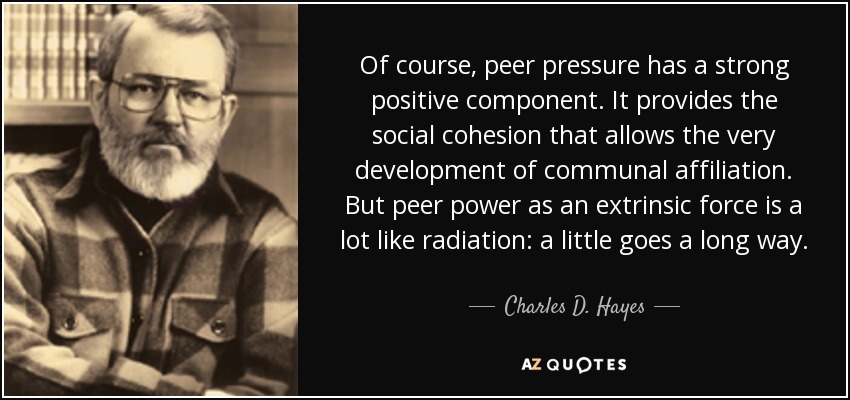 Of course, peer pressure has a strong positive component. It provides the social cohesion that allows the very development of communal affiliation. But peer power as an extrinsic force is a lot like radiation: a little goes a long way. - Charles D. Hayes