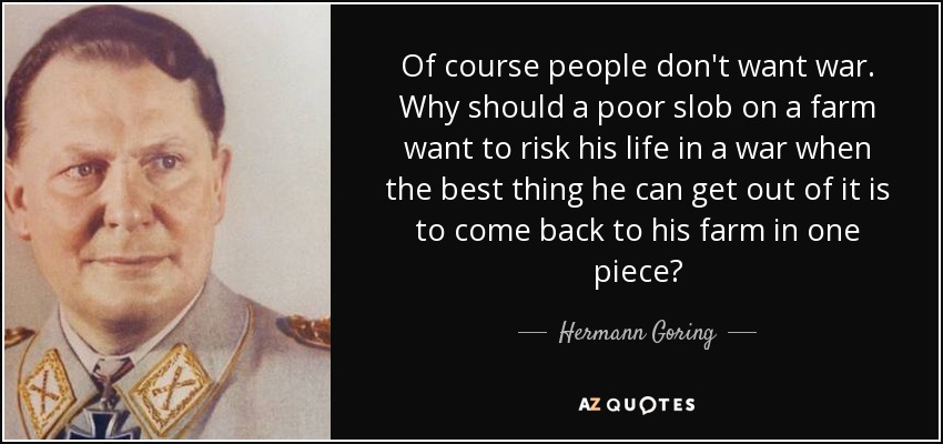 Of course people don't want war. Why should a poor slob on a farm want to risk his life in a war when the best thing he can get out of it is to come back to his farm in one piece? - Hermann Goring