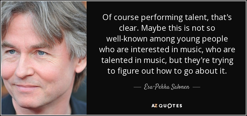 Of course performing talent, that's clear. Maybe this is not so well-known among young people who are interested in music, who are talented in music, but they're trying to figure out how to go about it. - Esa-Pekka Salonen