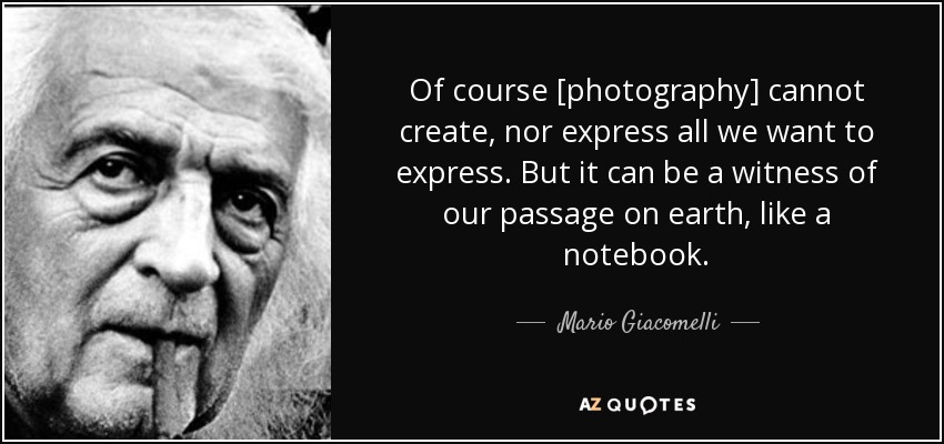 Of course [photography] cannot create, nor express all we want to express. But it can be a witness of our passage on earth, like a notebook. - Mario Giacomelli