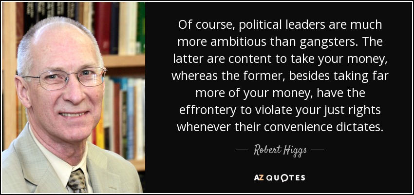 Of course, political leaders are much more ambitious than gangsters. The latter are content to take your money, whereas the former, besides taking far more of your money, have the effrontery to violate your just rights whenever their convenience dictates. - Robert Higgs